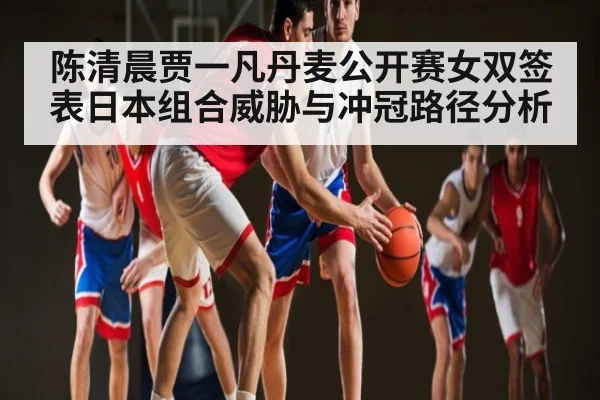 陈清晨贾一凡丹麦公开赛女双签表日本组合威胁与冲冠路径分析