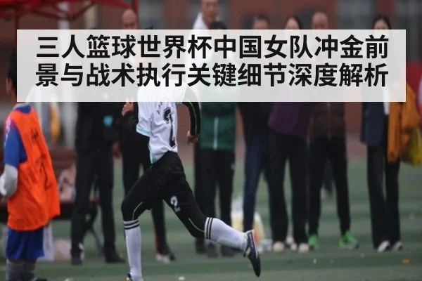 三人篮球世界杯中国女队冲金前景与战术执行关键细节深度解析