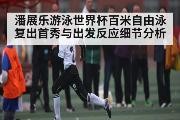 潘展乐游泳世界杯百米自由泳复出首秀与出发反应细节分析